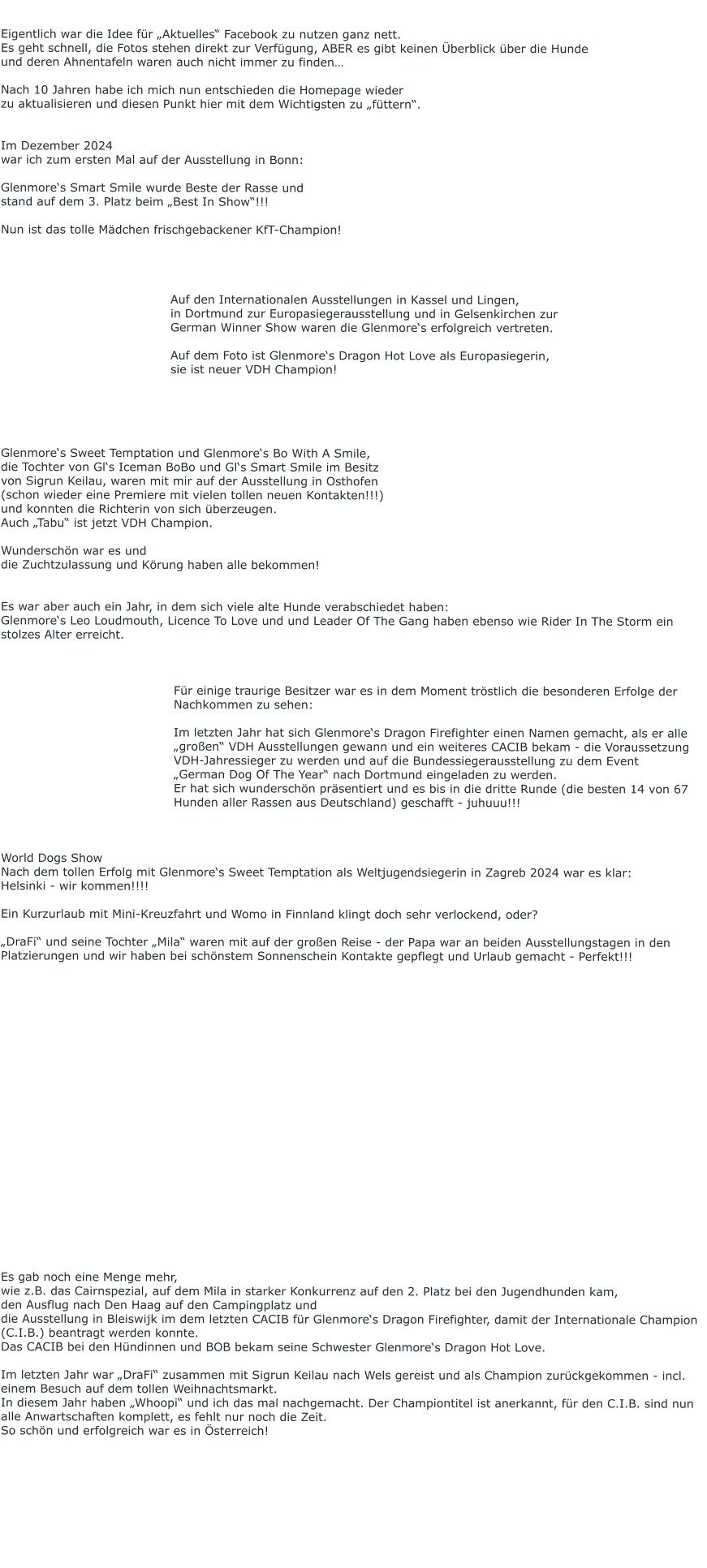 Eigentlich war die Idee für „Aktuelles“ Facebook zu nutzen ganz nett. Es geht schnell, die Fotos stehen direkt zur Verfügung, ABER es gibt keinen Überblick über die Hunde  und deren Ahnentafeln waren auch nicht immer zu finden…  Nach 10 Jahren habe ich mich nun entschieden die Homepage wieder  zu aktualisieren und diesen Punkt hier mit dem Wichtigsten zu „füttern“.   Im Dezember 2024 war ich zum ersten Mal auf der Ausstellung in Bonn:  Glenmore‘s Smart Smile wurde Beste der Rasse und  stand auf dem 3. Platz beim „Best In Show“!!!  Nun ist das tolle Mädchen frischgebackener KfT-Champion!                                              Auf den Internationalen Ausstellungen in Kassel und Lingen,   in Dortmund zur Europasiegerausstellung und in Gelsenkirchen zur  German Winner Show waren die Glenmore‘s erfolgreich vertreten.  Auf dem Foto ist Glenmore‘s Dragon Hot Love als Europasiegerin,  sie ist neuer VDH Champion!      Glenmore‘s Sweet Temptation und Glenmore‘s Bo With A Smile, die Tochter von Gl‘s Iceman BoBo und Gl‘s Smart Smile im Besitz  von Sigrun Keilau, waren mit mir auf der Ausstellung in Osthofen  (schon wieder eine Premiere mit vielen tollen neuen Kontakten!!!)  und konnten die Richterin von sich überzeugen. Auch „Tabu“ ist jetzt VDH Champion.  Wunderschön war es und  die Zuchtzulassung und Körung haben alle bekommen!   Es war aber auch ein Jahr, in dem sich viele alte Hunde verabschiedet haben: Glenmore‘s Leo Loudmouth, Licence To Love und und Leader Of The Gang haben ebenso wie Rider In The Storm ein stolzes Alter erreicht.     Für einige traurige Besitzer war es in dem Moment tröstlich die besonderen Erfolge der Nachkommen zu sehen:  Im letzten Jahr hat sich Glenmore‘s Dragon Firefighter einen Namen gemacht, als er alle „großen“ VDH Ausstellungen gewann und ein weiteres CACIB bekam - die Voraussetzung VDH-Jahressieger zu werden und auf die Bundessiegerausstellung zu dem Event  „German Dog Of The Year“ nach Dortmund eingeladen zu werden. Er hat sich wunderschön präsentiert und es bis in die dritte Runde (die besten 14 von 67 Hunden aller Rassen aus Deutschland) geschafft - juhuuu!!!    World Dogs Show  Nach dem tollen Erfolg mit Glenmore‘s Sweet Temptation als Weltjugendsiegerin in Zagreb 2024 war es klar:  Helsinki - wir kommen!!!!  Ein Kurzurlaub mit Mini-Kreuzfahrt und Womo in Finnland klingt doch sehr verlockend, oder?  „DraFi“ und seine Tochter „Mila“ waren mit auf der großen Reise - der Papa war an beiden Ausstellungstagen in den Platzierungen und wir haben bei schönstem Sonnenschein Kontakte gepflegt und Urlaub gemacht - Perfekt!!!                       Es gab noch eine Menge mehr,  wie z.B. das Cairnspezial, auf dem Mila in starker Konkurrenz auf den 2. Platz bei den Jugendhunden kam, den Ausflug nach Den Haag auf den Campingplatz und  die Ausstellung in Bleiswijk im dem letzten CACIB für Glenmore‘s Dragon Firefighter, damit der Internationale Champion (C.I.B.) beantragt werden konnte. Das CACIB bei den Hündinnen und BOB bekam seine Schwester Glenmore‘s Dragon Hot Love.  Im letzten Jahr war „DraFi“ zusammen mit Sigrun Keilau nach Wels gereist und als Champion zurückgekommen - incl. einem Besuch auf dem tollen Weihnachtsmarkt. In diesem Jahr haben „Whoopi“ und ich das mal nachgemacht. Der Championtitel ist anerkannt, für den C.I.B. sind nun alle Anwartschaften komplett, es fehlt nur noch die Zeit.  So schön und erfolgreich war es in Österreich!